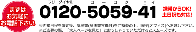 まずは、お気軽にお電話下さい【0120-5059-41(フリーダイヤルコーコクヨイ)】※面接日程を決定後、履歴書(証明書写真付)をご持参の上、面接(オフィス)へお越し下さい。　※ご応募の際、「求人ページを見た」とおっしゃっていただけるとスムーズです。